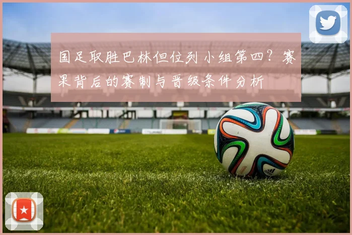 国足取胜巴林但位列小组第四？赛果背后的赛制与晋级条件分析