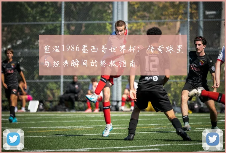重温1986墨西哥世界杯：传奇球星与经典瞬间的终极指南