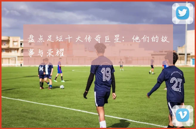 盘点足坛十大传奇巨星：他们的故事与荣耀