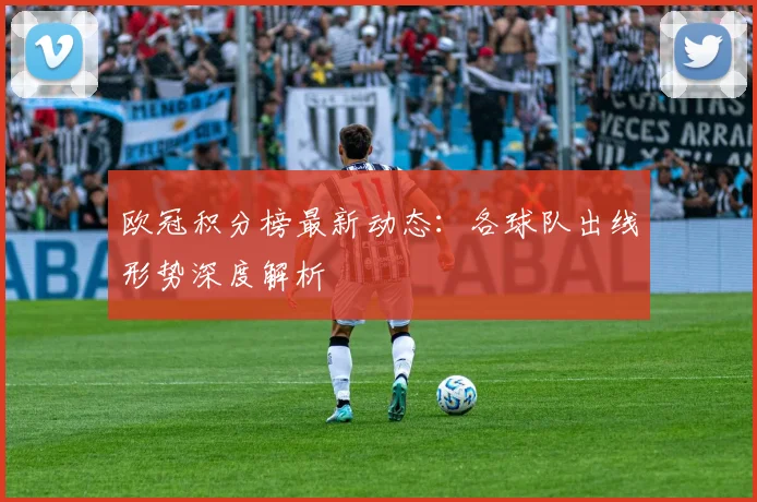 欧冠积分榜最新动态：各球队出线形势深度解析