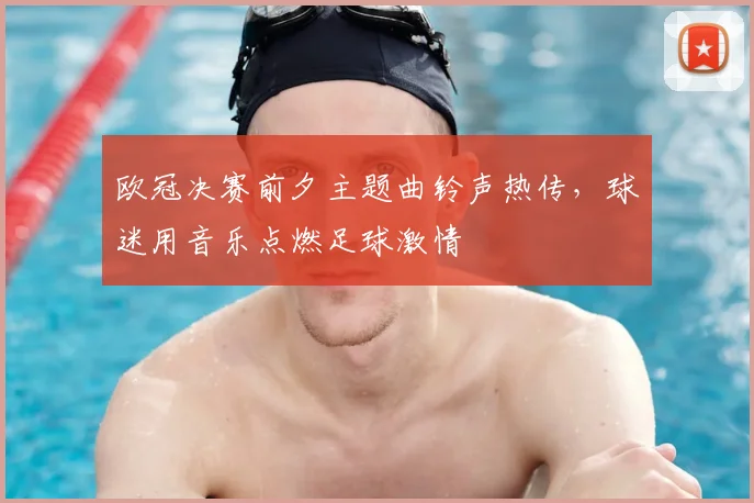 欧冠决赛前夕主题曲铃声热传,球迷用音乐点燃足球激情