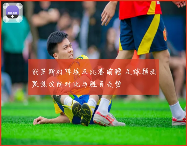 俄罗斯对阵埃及比赛前瞻 足球预测聚焦攻防对比与胜负走势