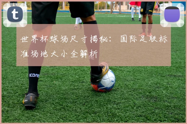 世界杯球场尺寸揭秘：国际足联标准场地大小全解析
