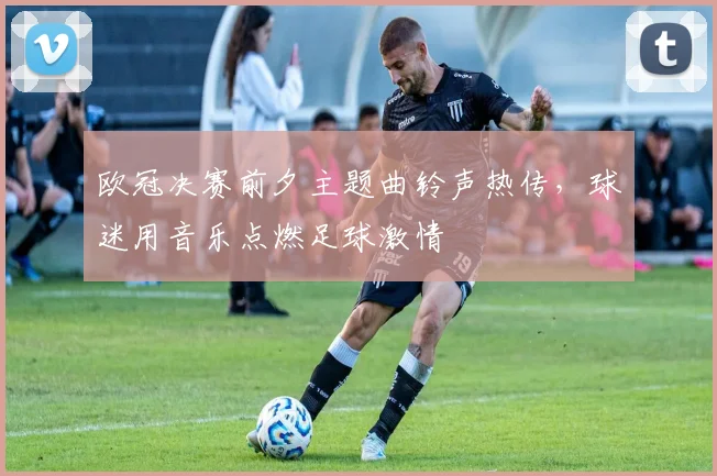 欧冠决赛前夕主题曲铃声热传,球迷用音乐点燃足球激情