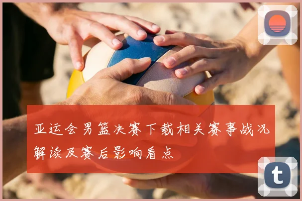 亚运会男篮决赛下载相关赛事战况解读及赛后影响看点