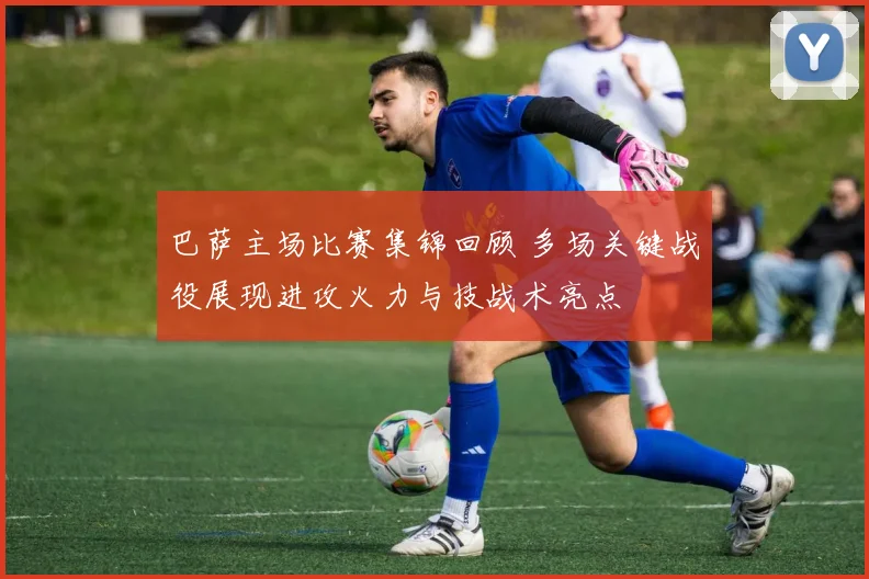 巴萨主场比赛集锦回顾 多场关键战役展现进攻火力与技战术亮点