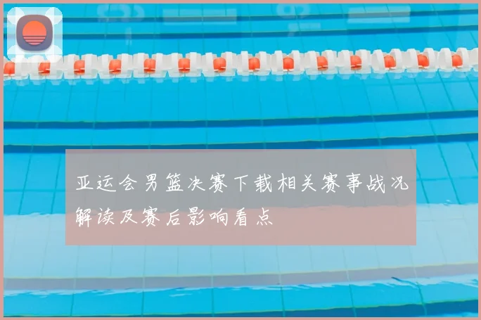 亚运会男篮决赛下载相关赛事战况解读及赛后影响看点