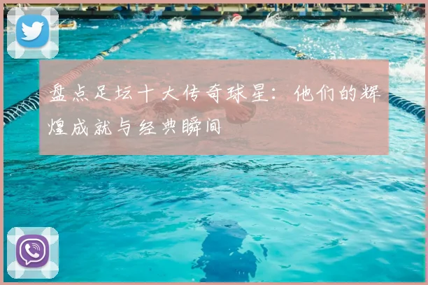 盘点足坛十大传奇球星：他们的辉煌成就与经典瞬间
