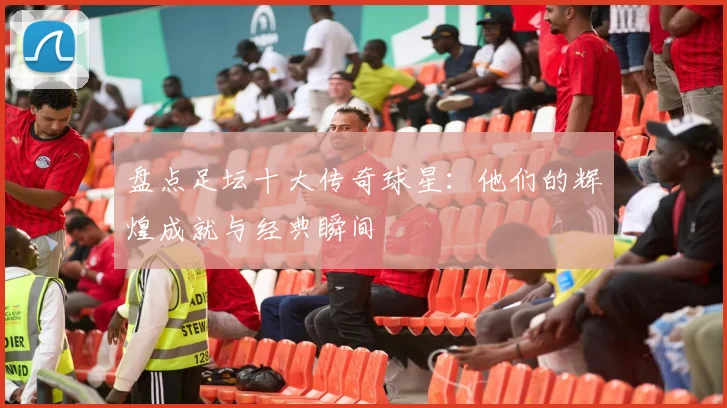盘点足坛十大传奇球星：他们的辉煌成就与经典瞬间