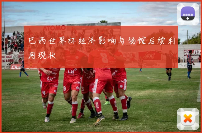 巴西世界杯经济影响与场馆后续利用现状