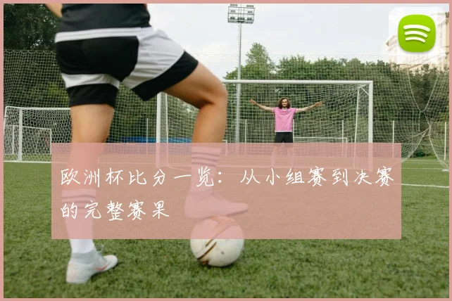 欧洲杯比分一览：从小组赛到决赛的完整赛果