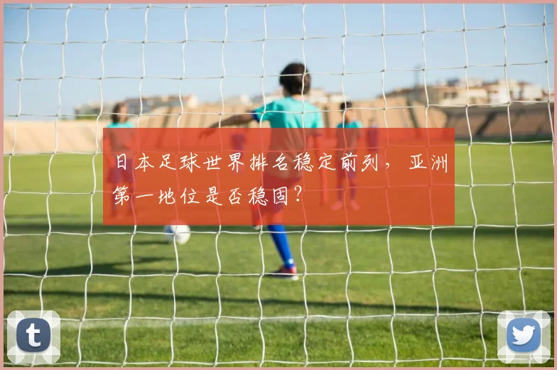 日本足球世界排名稳定前列,亚洲第一地位是否稳固?