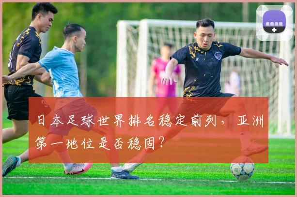 日本足球世界排名稳定前列,亚洲第一地位是否稳固?