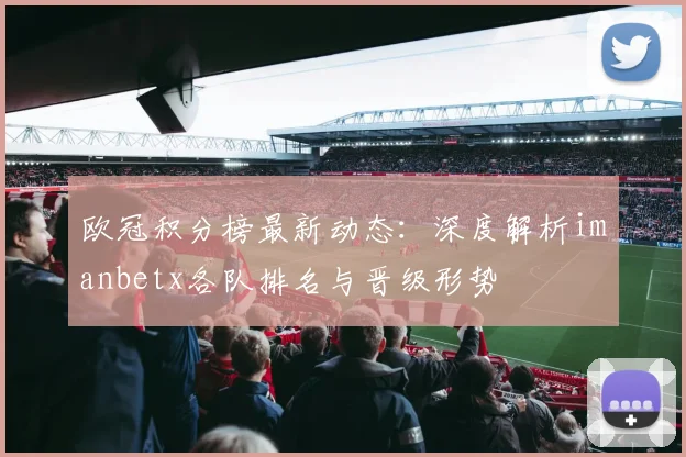 欧冠积分榜最新动态：深度解析imanbetx各队排名与晋级形势