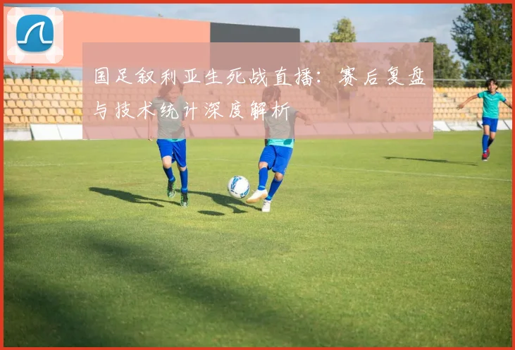 国足叙利亚生死战直播：赛后复盘与技术统计深度解析