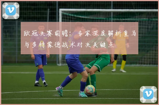 欧冠决赛前瞻：专家深度解析皇马与多特蒙德战术对决关键点