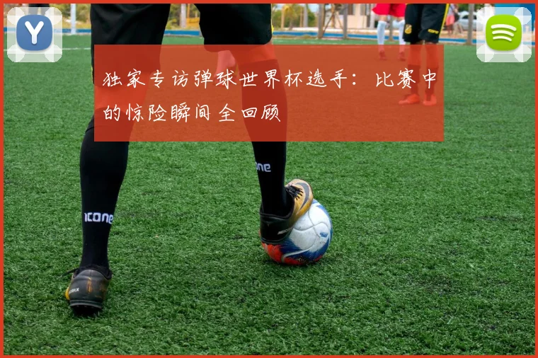 独家专访弹球世界杯选手：比赛中的惊险瞬间全回顾