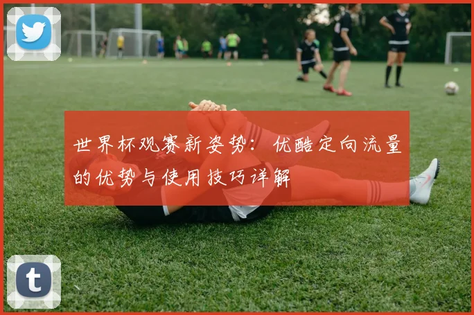 世界杯观赛新姿势：优酷定向流量的优势与使用技巧详解