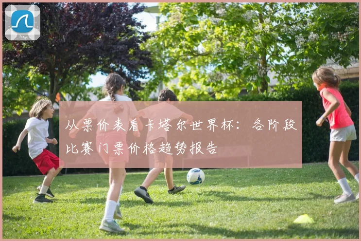 从票价表看卡塔尔世界杯：各阶段比赛门票价格趋势报告