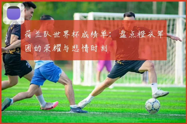 荷兰队世界杯成绩单：盘点橙衣军团的荣耀与悲情时刻