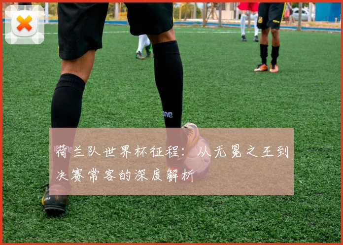 荷兰队世界杯征程：从无冕之王到决赛常客的深度解析