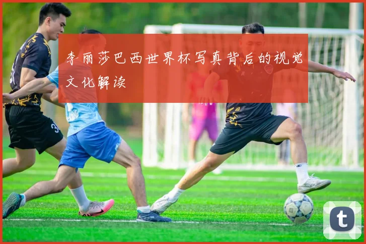 李丽莎巴西世界杯写真背后的视觉文化解读