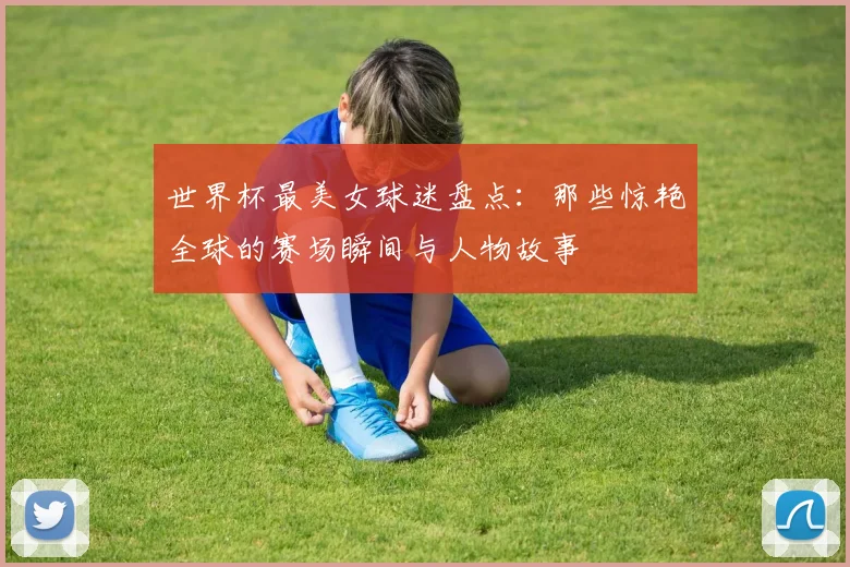 世界杯最美女球迷盘点：那些惊艳全球的赛场瞬间与人物故事