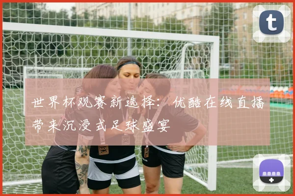 世界杯观赛新选择：优酷在线直播带来沉浸式足球盛宴