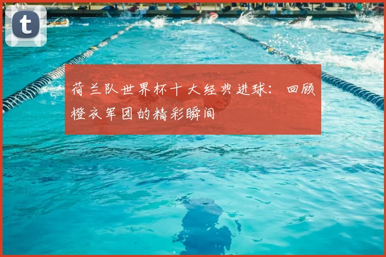 荷兰队世界杯十大经典进球：回顾橙衣军团的精彩瞬间