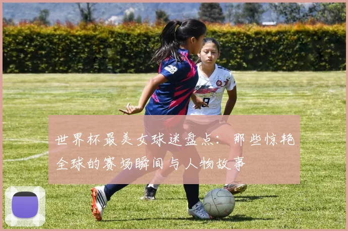 世界杯最美女球迷盘点：那些惊艳全球的赛场瞬间与人物故事