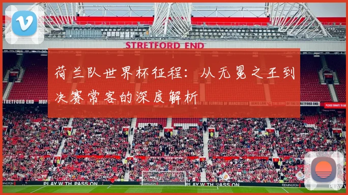 荷兰队世界杯征程：从无冕之王到决赛常客的深度解析