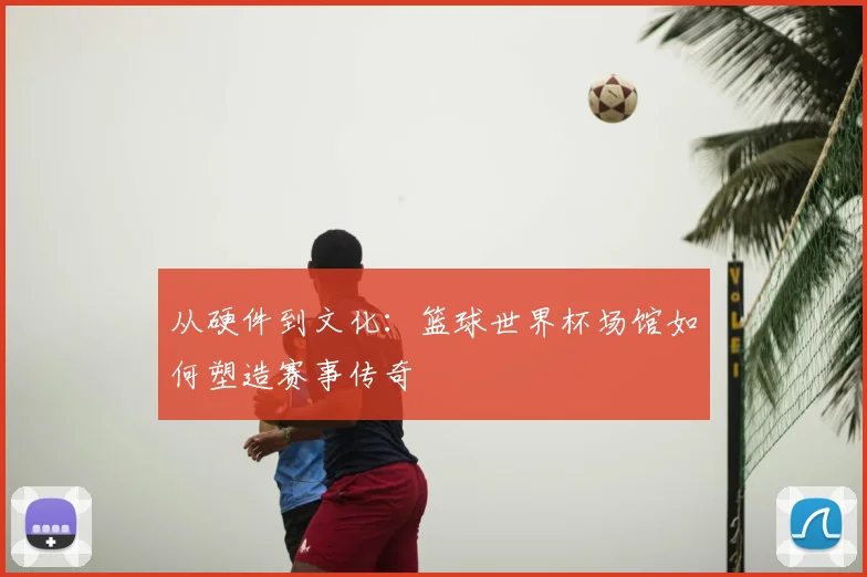 从硬件到文化:篮球世界杯场馆如何塑造赛事传奇