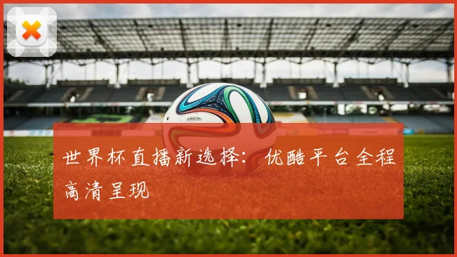 世界杯直播新选择：优酷平台全程高清呈现